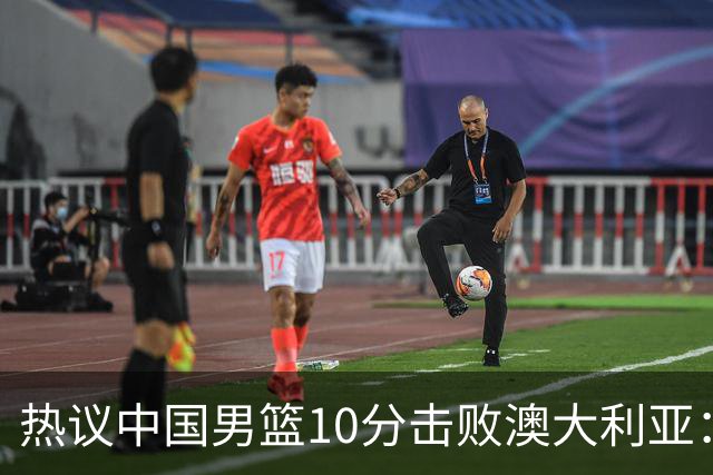 热议中国男篮10分击败澳大利亚：王俊杰崔永熙领衔锋线爆发引盛赞