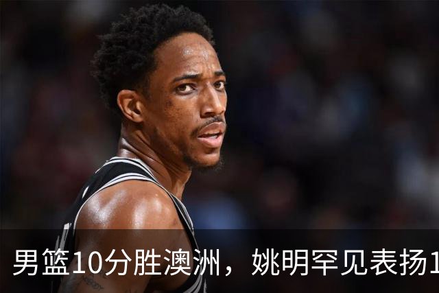 男篮10分胜澳洲，姚明罕见表扬1人像诺维茨基，20年噩梦终于醒了